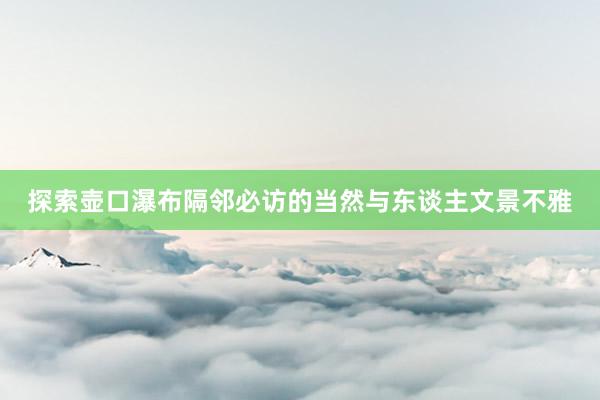 探索壶口瀑布隔邻必访的当然与东谈主文景不雅